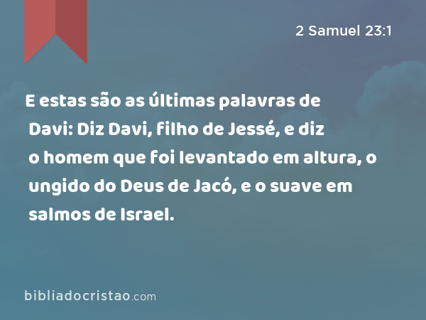 E estas são as últimas palavras de Davi: Diz Davi, filho de Jessé, e diz o homem que foi levantado em altura, o ungido do Deus de Jacó, e o suave em salmos de Israel. - 2 Samuel 23:1