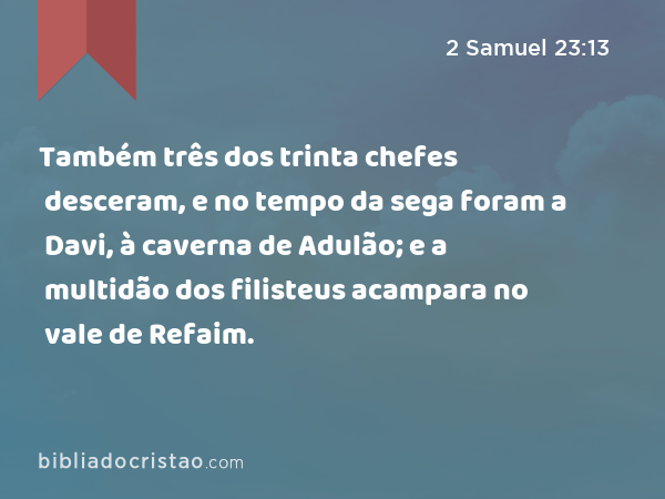 Também três dos trinta chefes desceram, e no tempo da sega foram a Davi, à caverna de Adulão; e a multidão dos filisteus acampara no vale de Refaim. - 2 Samuel 23:13