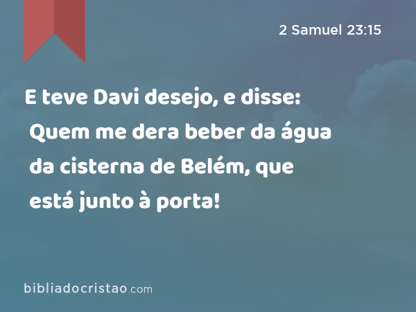 E teve Davi desejo, e disse: Quem me dera beber da água da cisterna de Belém, que está junto à porta! - 2 Samuel 23:15