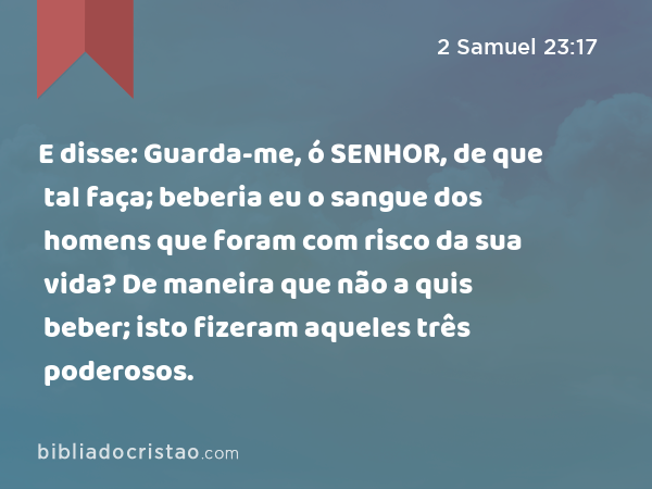 E disse: Guarda-me, ó SENHOR, de que tal faça; beberia eu o sangue dos homens que foram com risco da sua vida? De maneira que não a quis beber; isto fizeram aqueles três poderosos. - 2 Samuel 23:17