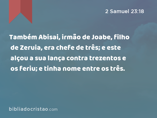 Também Abisai, irmão de Joabe, filho de Zeruia, era chefe de três; e este alçou a sua lança contra trezentos e os feriu; e tinha nome entre os três. - 2 Samuel 23:18