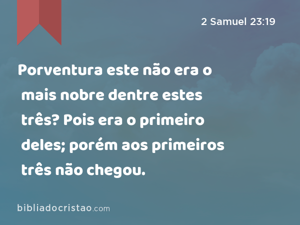 Porventura este não era o mais nobre dentre estes três? Pois era o primeiro deles; porém aos primeiros três não chegou. - 2 Samuel 23:19