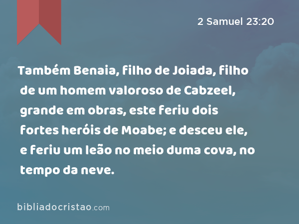 Também Benaia, filho de Joiada, filho de um homem valoroso de Cabzeel, grande em obras, este feriu dois fortes heróis de Moabe; e desceu ele, e feriu um leão no meio duma cova, no tempo da neve. - 2 Samuel 23:20