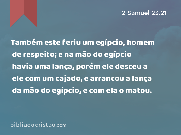 Também este feriu um egípcio, homem de respeito; e na mão do egípcio havia uma lança, porém ele desceu a ele com um cajado, e arrancou a lança da mão do egípcio, e com ela o matou. - 2 Samuel 23:21