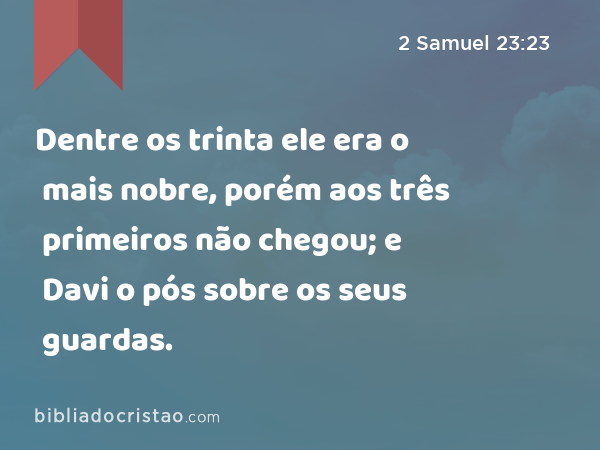 Dentre os trinta ele era o mais nobre, porém aos três primeiros não chegou; e Davi o pós sobre os seus guardas. - 2 Samuel 23:23