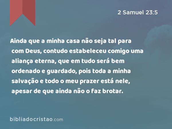 Ainda que a minha casa não seja tal para com Deus, contudo estabeleceu comigo uma aliança eterna, que em tudo será bem ordenado e guardado, pois toda a minha salvação e todo o meu prazer está nele, apesar de que ainda não o faz brotar. - 2 Samuel 23:5