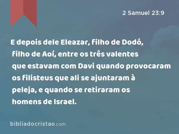 E depois dele Eleazar, filho de Dodó, filho de Aoí, entre os três valentes que estavam com Davi quando provocaram os filisteus que ali se ajuntaram à peleja, e quando se retiraram os homens de Israel. - 2 Samuel 23:9