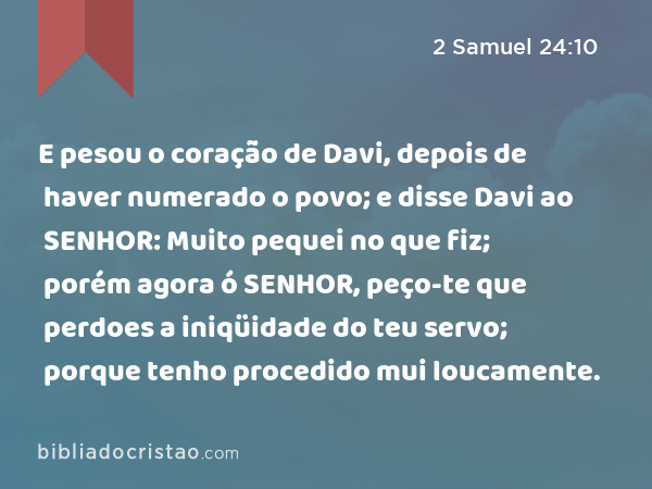 E pesou o coração de Davi, depois de haver numerado o povo; e disse Davi ao SENHOR: Muito pequei no que fiz; porém agora ó SENHOR, peço-te que perdoes a iniqüidade do teu servo; porque tenho procedido mui loucamente. - 2 Samuel 24:10