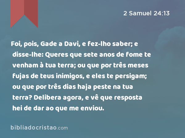 Foi, pois, Gade a Davi, e fez-lho saber; e disse-lhe: Queres que sete anos de fome te venham à tua terra; ou que por três meses fujas de teus inimigos, e eles te persigam; ou que por três dias haja peste na tua terra? Delibera agora, e vê que resposta hei de dar ao que me enviou. - 2 Samuel 24:13