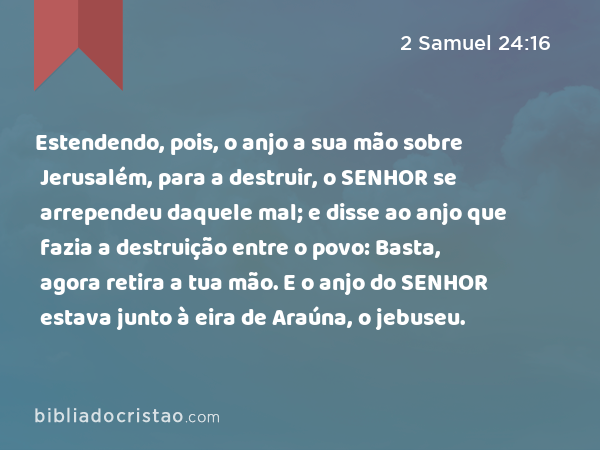 Estendendo, pois, o anjo a sua mão sobre Jerusalém, para a destruir, o SENHOR se arrependeu daquele mal; e disse ao anjo que fazia a destruição entre o povo: Basta, agora retira a tua mão. E o anjo do SENHOR estava junto à eira de Araúna, o jebuseu. - 2 Samuel 24:16