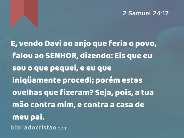 E, vendo Davi ao anjo que feria o povo, falou ao SENHOR, dizendo: Eis que eu sou o que pequei, e eu que iniqüamente procedi; porém estas ovelhas que fizeram? Seja, pois, a tua mão contra mim, e contra a casa de meu pai. - 2 Samuel 24:17