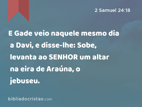 E Gade veio naquele mesmo dia a Davi, e disse-lhe: Sobe, levanta ao SENHOR um altar na eira de Araúna, o jebuseu. - 2 Samuel 24:18