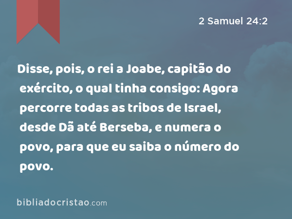 Disse, pois, o rei a Joabe, capitão do exército, o qual tinha consigo: Agora percorre todas as tribos de Israel, desde Dã até Berseba, e numera o povo, para que eu saiba o número do povo. - 2 Samuel 24:2