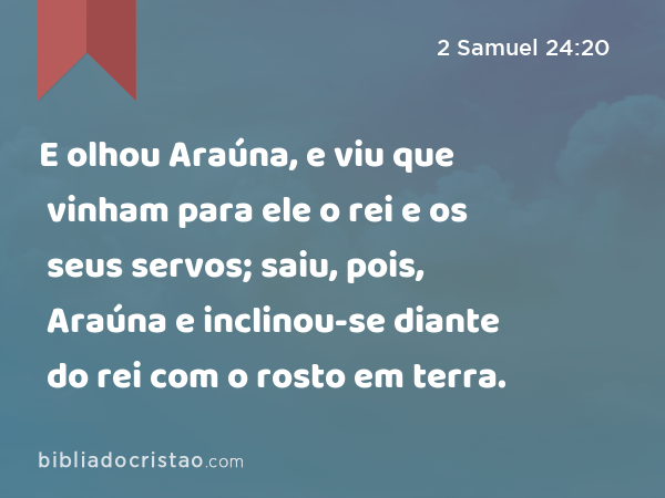 E olhou Araúna, e viu que vinham para ele o rei e os seus servos; saiu, pois, Araúna e inclinou-se diante do rei com o rosto em terra. - 2 Samuel 24:20