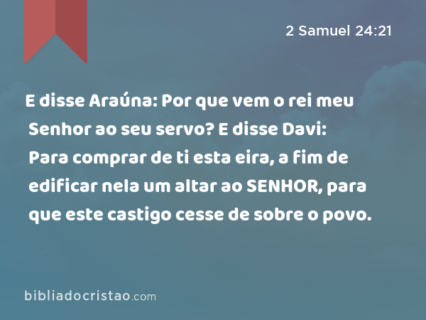 E disse Araúna: Por que vem o rei meu Senhor ao seu servo? E disse Davi: Para comprar de ti esta eira, a fim de edificar nela um altar ao SENHOR, para que este castigo cesse de sobre o povo. - 2 Samuel 24:21