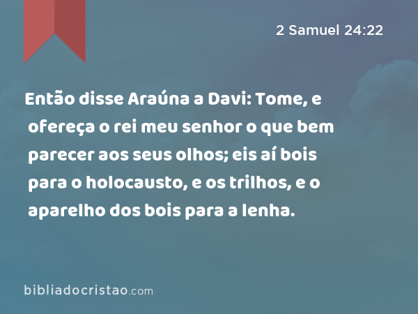 Então disse Araúna a Davi: Tome, e ofereça o rei meu senhor o que bem parecer aos seus olhos; eis aí bois para o holocausto, e os trilhos, e o aparelho dos bois para a lenha. - 2 Samuel 24:22