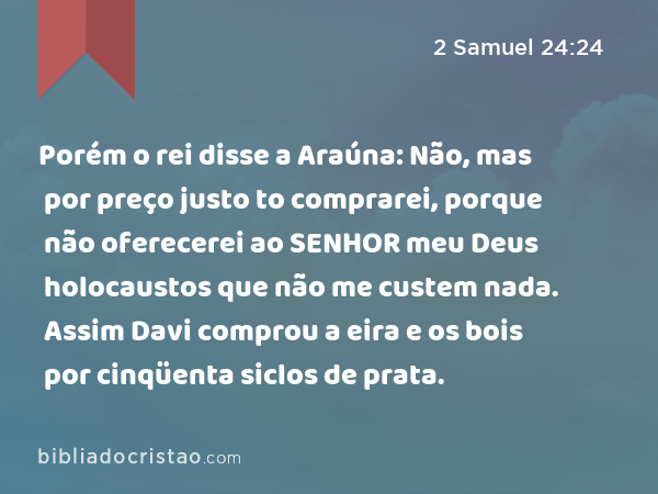 Porém o rei disse a Araúna: Não, mas por preço justo to comprarei, porque não oferecerei ao SENHOR meu Deus holocaustos que não me custem nada. Assim Davi comprou a eira e os bois por cinqüenta siclos de prata. - 2 Samuel 24:24