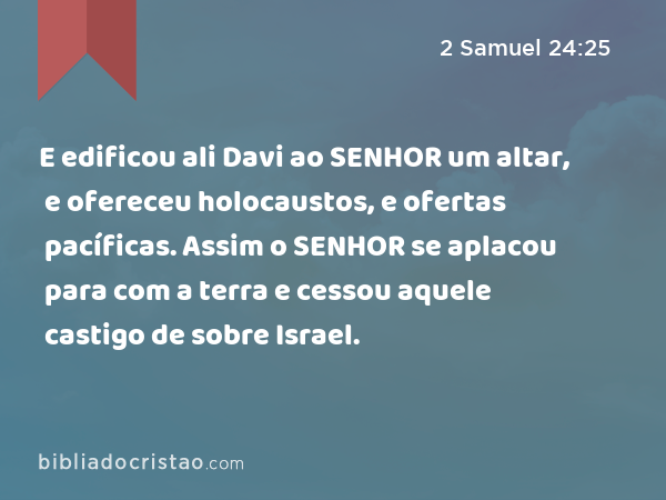 E edificou ali Davi ao SENHOR um altar, e ofereceu holocaustos, e ofertas pacíficas. Assim o SENHOR se aplacou para com a terra e cessou aquele castigo de sobre Israel. - 2 Samuel 24:25