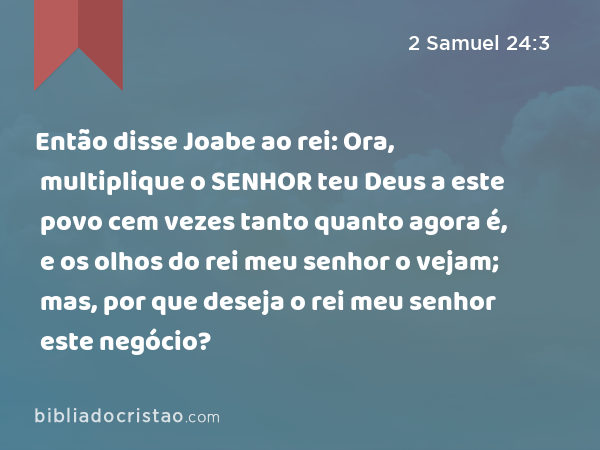 Então disse Joabe ao rei: Ora, multiplique o SENHOR teu Deus a este povo cem vezes tanto quanto agora é, e os olhos do rei meu senhor o vejam; mas, por que deseja o rei meu senhor este negócio? - 2 Samuel 24:3