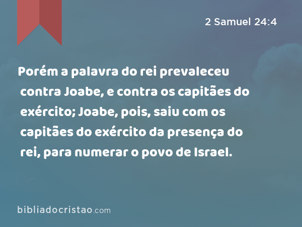 Porém a palavra do rei prevaleceu contra Joabe, e contra os capitães do exército; Joabe, pois, saiu com os capitães do exército da presença do rei, para numerar o povo de Israel. - 2 Samuel 24:4