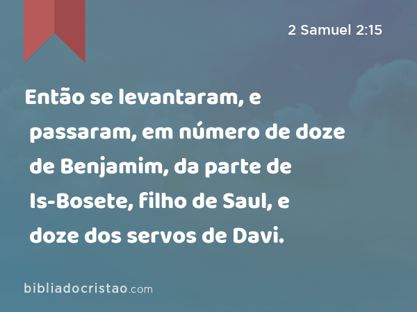 Então se levantaram, e passaram, em número de doze de Benjamim, da parte de Is-Bosete, filho de Saul, e doze dos servos de Davi. - 2 Samuel 2:15