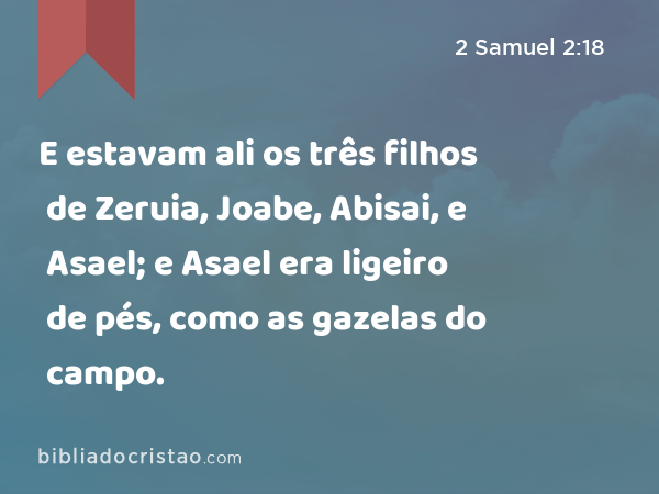 E estavam ali os três filhos de Zeruia, Joabe, Abisai, e Asael; e Asael era ligeiro de pés, como as gazelas do campo. - 2 Samuel 2:18