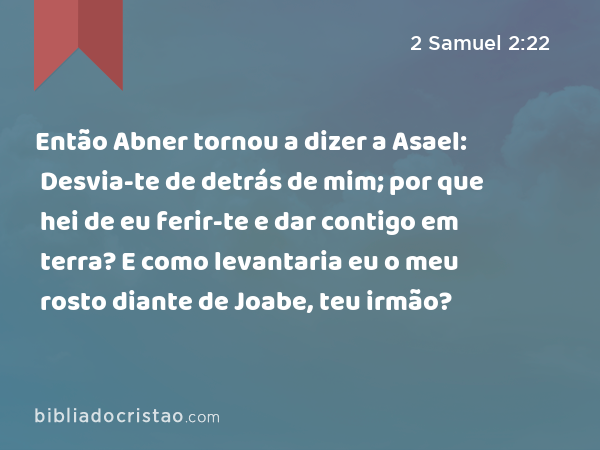 Então Abner tornou a dizer a Asael: Desvia-te de detrás de mim; por que hei de eu ferir-te e dar contigo em terra? E como levantaria eu o meu rosto diante de Joabe, teu irmão? - 2 Samuel 2:22