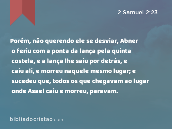 Porém, não querendo ele se desviar, Abner o feriu com a ponta da lança pela quinta costela, e a lança lhe saiu por detrás, e caiu ali, e morreu naquele mesmo lugar; e sucedeu que, todos os que chegavam ao lugar onde Asael caiu e morreu, paravam. - 2 Samuel 2:23