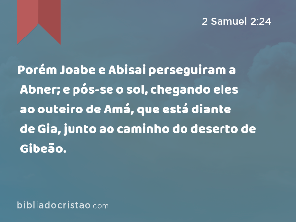 Porém Joabe e Abisai perseguiram a Abner; e pós-se o sol, chegando eles ao outeiro de Amá, que está diante de Gia, junto ao caminho do deserto de Gibeão. - 2 Samuel 2:24