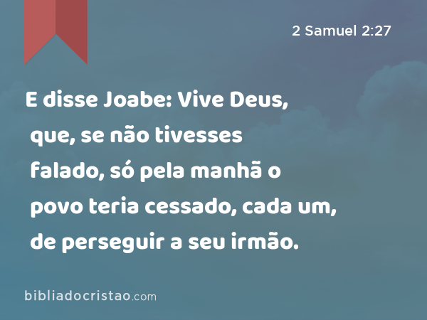 E disse Joabe: Vive Deus, que, se não tivesses falado, só pela manhã o povo teria cessado, cada um, de perseguir a seu irmão. - 2 Samuel 2:27