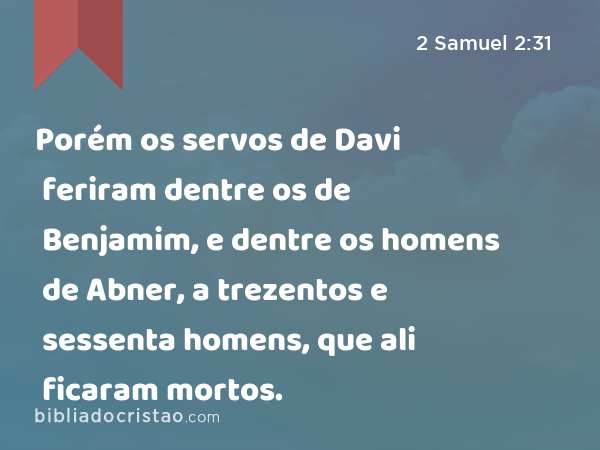 Porém os servos de Davi feriram dentre os de Benjamim, e dentre os homens de Abner, a trezentos e sessenta homens, que ali ficaram mortos. - 2 Samuel 2:31