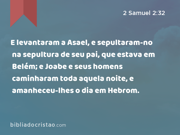 E levantaram a Asael, e sepultaram-no na sepultura de seu pai, que estava em Belém; e Joabe e seus homens caminharam toda aquela noite, e amanheceu-lhes o dia em Hebrom. - 2 Samuel 2:32