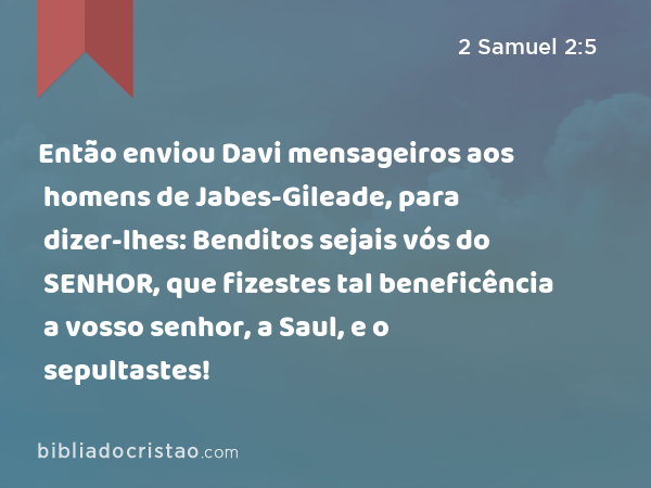 Então enviou Davi mensageiros aos homens de Jabes-Gileade, para dizer-lhes: Benditos sejais vós do SENHOR, que fizestes tal beneficência a vosso senhor, a Saul, e o sepultastes! - 2 Samuel 2:5