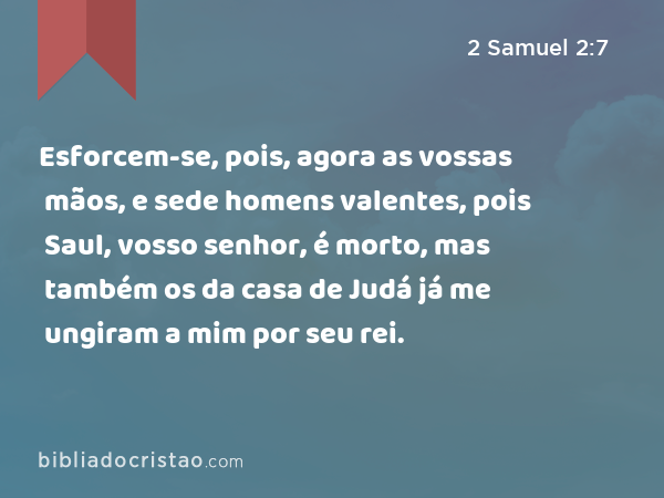 Esforcem-se, pois, agora as vossas mãos, e sede homens valentes, pois Saul, vosso senhor, é morto, mas também os da casa de Judá já me ungiram a mim por seu rei. - 2 Samuel 2:7