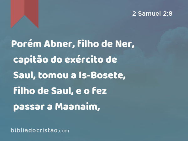 Porém Abner, filho de Ner, capitão do exército de Saul, tomou a Is-Bosete, filho de Saul, e o fez passar a Maanaim, - 2 Samuel 2:8