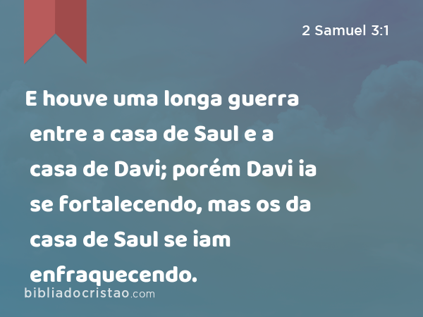 E houve uma longa guerra entre a casa de Saul e a casa de Davi; porém Davi ia se fortalecendo, mas os da casa de Saul se iam enfraquecendo. - 2 Samuel 3:1