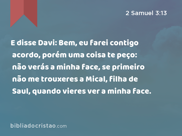 E disse Davi: Bem, eu farei contigo acordo, porém uma coisa te peço: não verás a minha face, se primeiro não me trouxeres a Mical, filha de Saul, quando vieres ver a minha face. - 2 Samuel 3:13