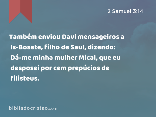 Também enviou Davi mensageiros a Is-Bosete, filho de Saul, dizendo: Dá-me minha mulher Mical, que eu desposei por cem prepúcios de filisteus. - 2 Samuel 3:14