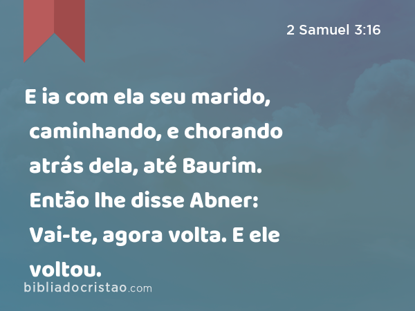 E ia com ela seu marido, caminhando, e chorando atrás dela, até Baurim. Então lhe disse Abner: Vai-te, agora volta. E ele voltou. - 2 Samuel 3:16