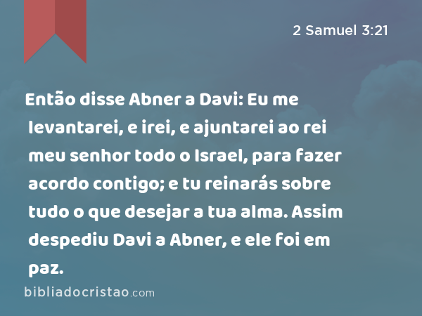 Então disse Abner a Davi: Eu me levantarei, e irei, e ajuntarei ao rei meu senhor todo o Israel, para fazer acordo contigo; e tu reinarás sobre tudo o que desejar a tua alma. Assim despediu Davi a Abner, e ele foi em paz. - 2 Samuel 3:21