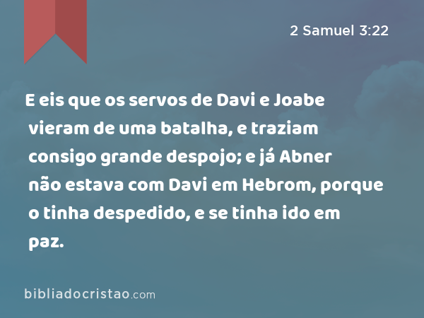 E eis que os servos de Davi e Joabe vieram de uma batalha, e traziam consigo grande despojo; e já Abner não estava com Davi em Hebrom, porque o tinha despedido, e se tinha ido em paz. - 2 Samuel 3:22