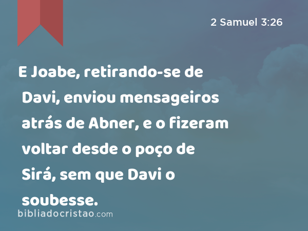 E Joabe, retirando-se de Davi, enviou mensageiros atrás de Abner, e o fizeram voltar desde o poço de Sirá, sem que Davi o soubesse. - 2 Samuel 3:26