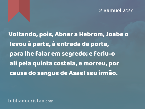 Voltando, pois, Abner a Hebrom, Joabe o levou à parte, à entrada da porta, para lhe falar em segredo; e feriu-o ali pela quinta costela, e morreu, por causa do sangue de Asael seu irmão. - 2 Samuel 3:27