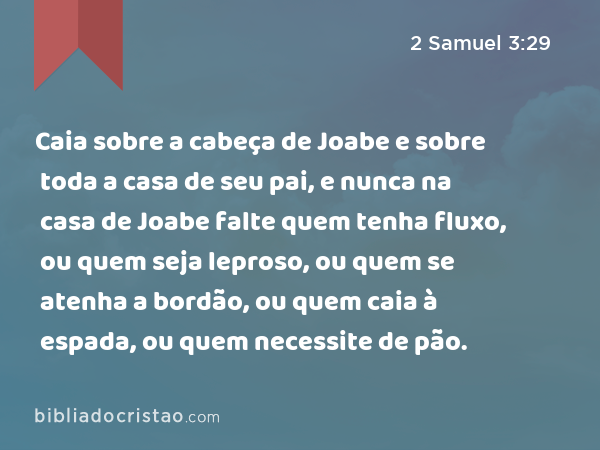 Caia sobre a cabeça de Joabe e sobre toda a casa de seu pai, e nunca na casa de Joabe falte quem tenha fluxo, ou quem seja leproso, ou quem se atenha a bordão, ou quem caia à espada, ou quem necessite de pão. - 2 Samuel 3:29