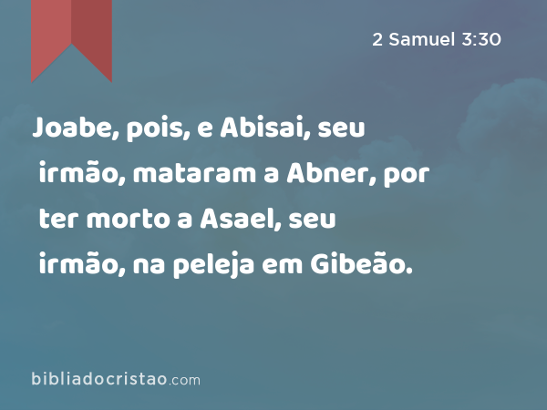 Joabe, pois, e Abisai, seu irmão, mataram a Abner, por ter morto a Asael, seu irmão, na peleja em Gibeão. - 2 Samuel 3:30