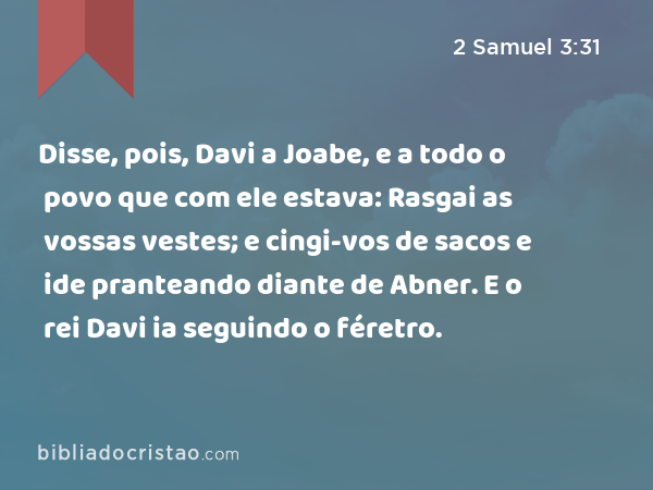 Disse, pois, Davi a Joabe, e a todo o povo que com ele estava: Rasgai as vossas vestes; e cingi-vos de sacos e ide pranteando diante de Abner. E o rei Davi ia seguindo o féretro. - 2 Samuel 3:31