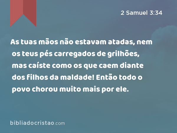 As tuas mãos não estavam atadas, nem os teus pés carregados de grilhões, mas caíste como os que caem diante dos filhos da maldade! Então todo o povo chorou muito mais por ele. - 2 Samuel 3:34