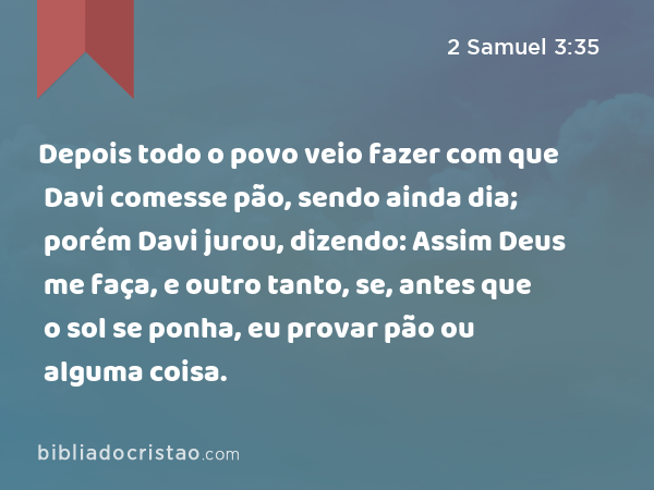 Depois todo o povo veio fazer com que Davi comesse pão, sendo ainda dia; porém Davi jurou, dizendo: Assim Deus me faça, e outro tanto, se, antes que o sol se ponha, eu provar pão ou alguma coisa. - 2 Samuel 3:35