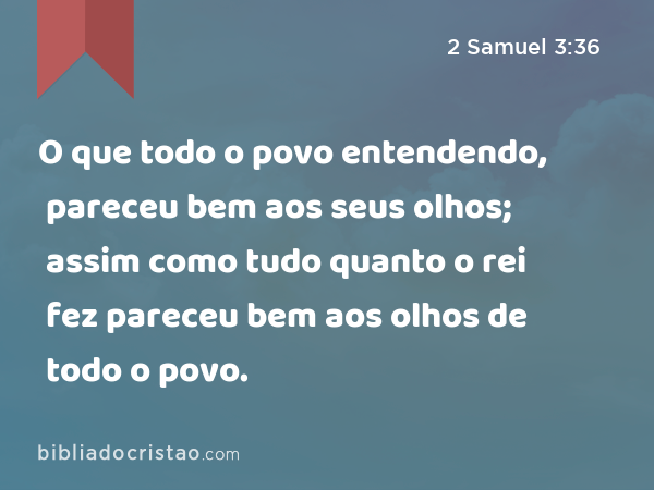 O que todo o povo entendendo, pareceu bem aos seus olhos; assim como tudo quanto o rei fez pareceu bem aos olhos de todo o povo. - 2 Samuel 3:36