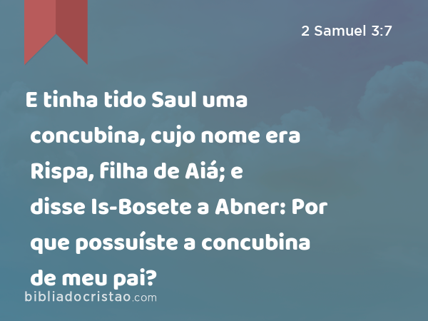 E tinha tido Saul uma concubina, cujo nome era Rispa, filha de Aiá; e disse Is-Bosete a Abner: Por que possuíste a concubina de meu pai? - 2 Samuel 3:7